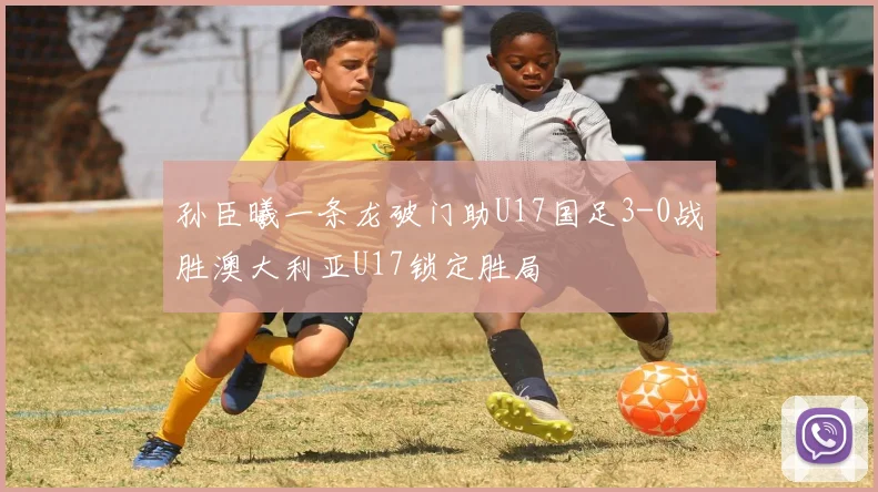 孙臣曦一条龙破门助U17国足3-0战胜澳大利亚U17锁定胜局