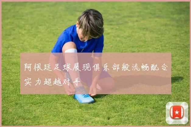 阿根廷足球展现俱乐部般流畅配合实力超越对手