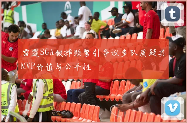 雷霆SGA假摔频繁引争议多队质疑其MVP价值与公平性