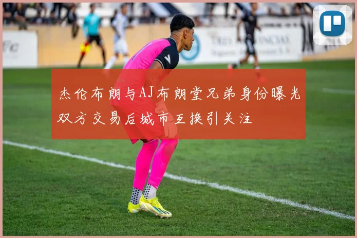 杰伦布朗与AJ布朗堂兄弟身份曝光双方交易后城市互换引关注