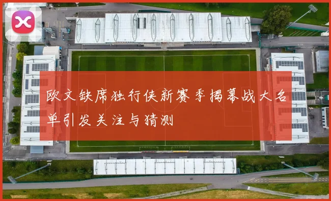 欧文缺席独行侠新赛季揭幕战大名单引发关注与猜测