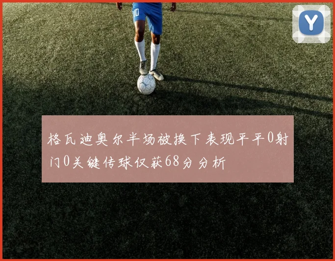 格瓦迪奥尔半场被换下表现平平0射门0关键传球仅获68分分析