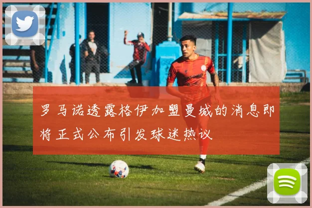 罗马诺透露格伊加盟曼城的消息即将正式公布引发球迷热议
