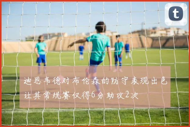 迪恩韦德对布伦森的防守表现出色让其常规赛仅得6分助攻2次