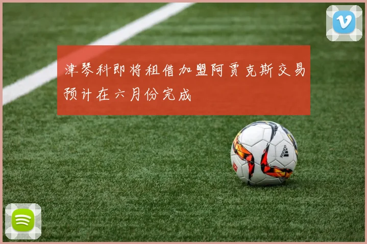 津琴科即将租借加盟阿贾克斯交易预计在六月份完成