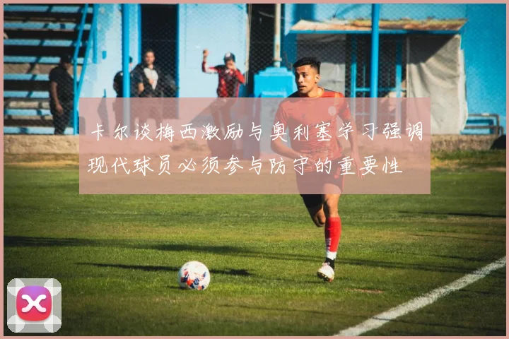卡尔谈梅西激励与奥利塞学习强调现代球员必须参与防守的重要性