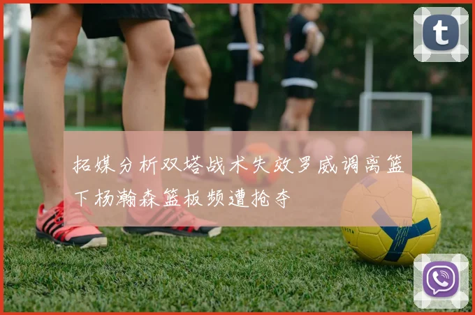 拓媒分析双塔战术失效罗威调离篮下杨瀚森篮板频遭抢夺