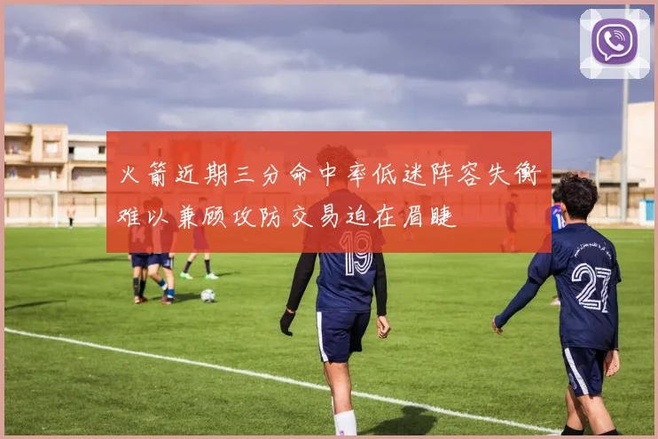 火箭近期三分命中率低迷阵容失衡难以兼顾攻防交易迫在眉睫
