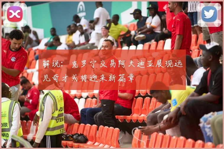 解说：克罗宁交易阿夫迪亚展现远见奇才或将迎来新篇章