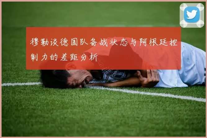 穆勒谈德国队备战状态与阿根廷控制力的差距分析