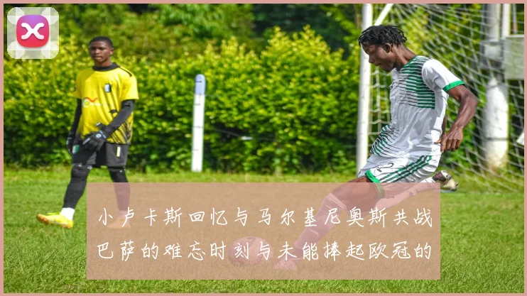 小卢卡斯回忆与马尔基尼奥斯共战巴萨的难忘时刻与未能捧起欧冠的遗憾