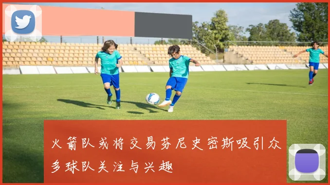 火箭队或将交易芬尼史密斯吸引众多球队关注与兴趣