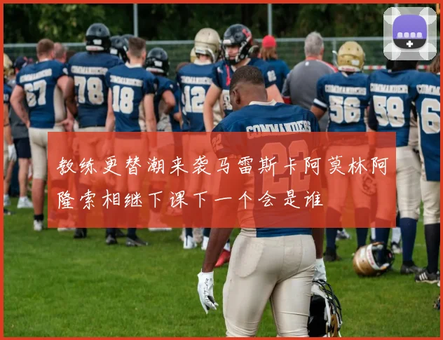 教练更替潮来袭马雷斯卡阿莫林阿隆索相继下课下一个会是谁