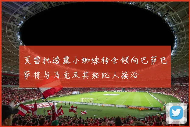 莫雷托透露小蜘蛛转会倾向巴萨巴萨将与马竞及其经纪人接洽