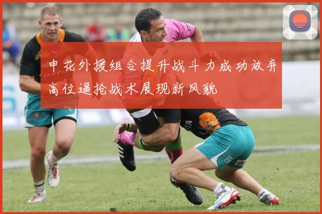 申花外援组合提升战斗力成功放弃高位逼抢战术展现新风貌