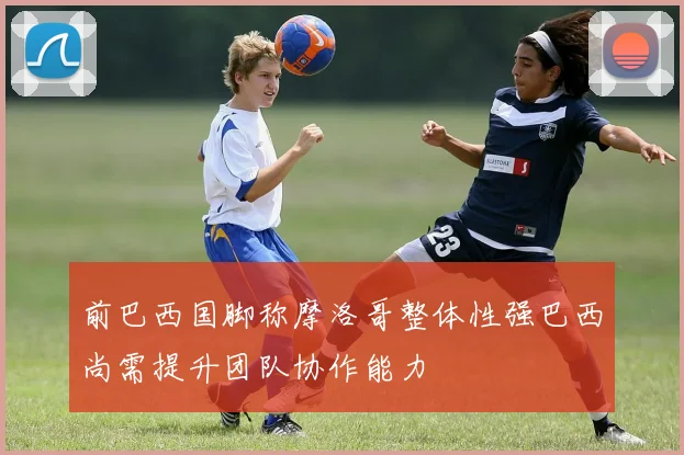 前巴西国脚称摩洛哥整体性强巴西尚需提升团队协作能力
