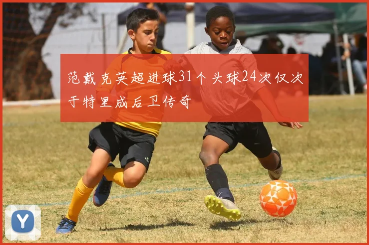 范戴克英超进球31个头球24次仅次于特里成后卫传奇