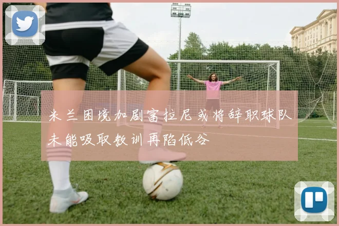 米兰困境加剧富拉尼或将辞职球队未能吸取教训再陷低谷