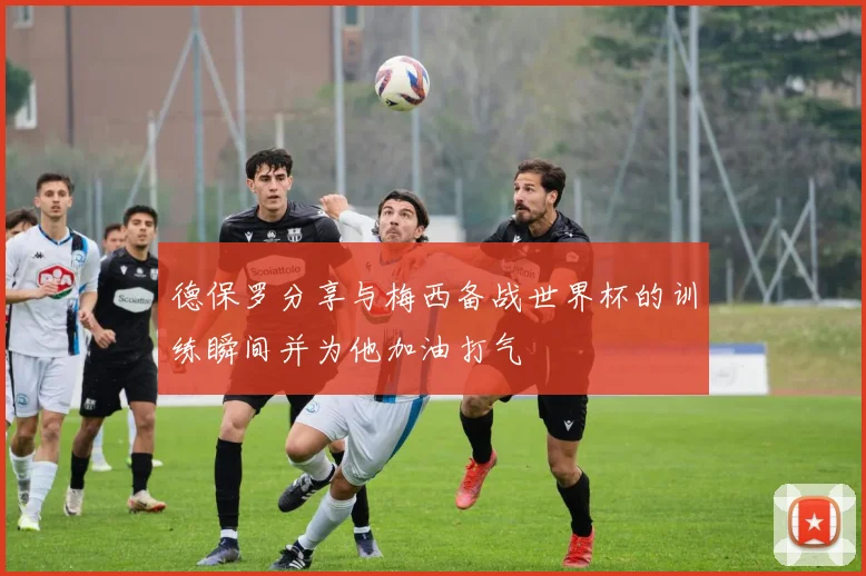 德保罗分享与梅西备战世界杯的训练瞬间并为他加油打气