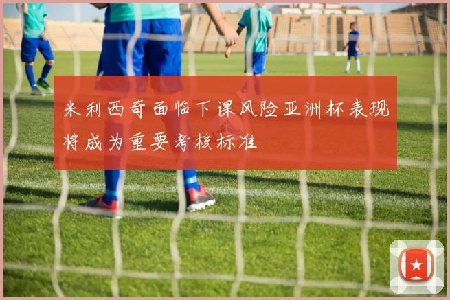 米利西奇面临下课风险亚洲杯表现将成为重要考核标准