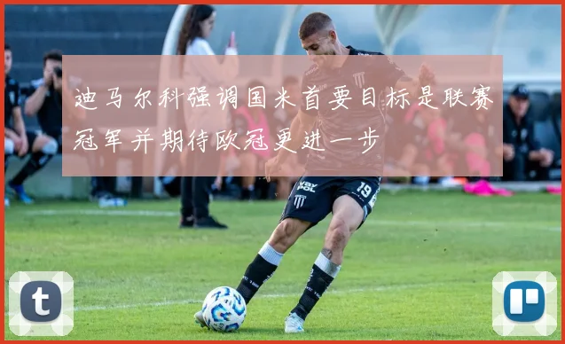 迪马尔科强调国米首要目标是联赛冠军并期待欧冠更进一步