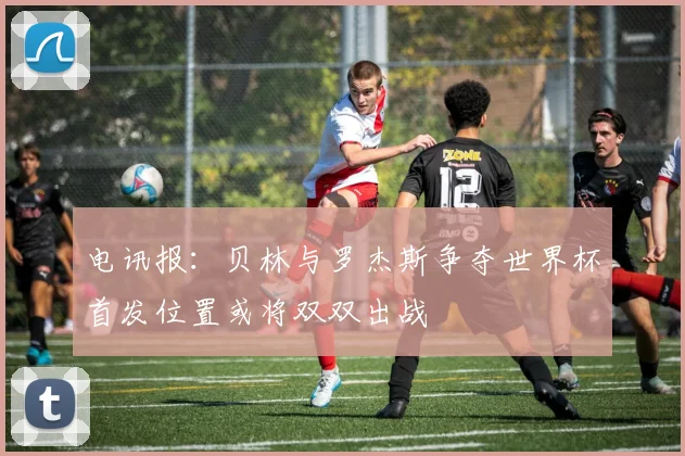 电讯报：贝林与罗杰斯争夺世界杯首发位置或将双双出战