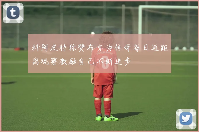 科阿皮特称赞布克为传奇每日近距离观察激励自己不断进步